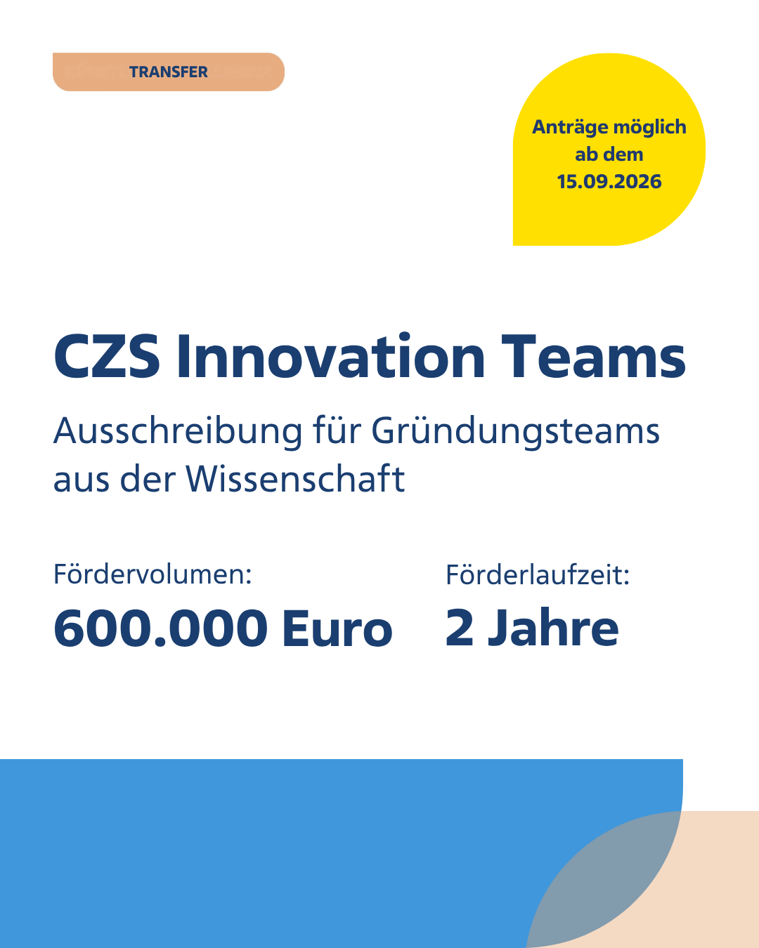 Textgrafik für die Ausschreibung CZS Innovation Teams für Gründungsteams aus der Wissenschaft
Anträge möglich ab dem 15.09.2026
Fördervolumen: 600000 Euro
Förderlaufzeit: 2 Jahre